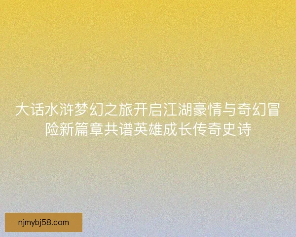 大话水浒梦幻之旅开启江湖豪情与奇幻冒险新篇章共谱英雄成长传奇史诗